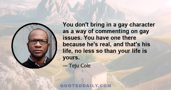 You don't bring in a gay character as a way of commenting on gay issues. You have one there because he's real, and that's his life, no less so than your life is yours.