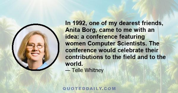 In 1992, one of my dearest friends, Anita Borg, came to me with an idea: a conference featuring women Computer Scientists. The conference would celebrate their contributions to the field and to the world.