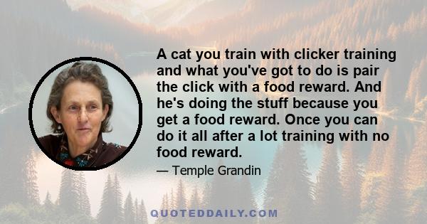 A cat you train with clicker training and what you've got to do is pair the click with a food reward. And he's doing the stuff because you get a food reward. Once you can do it all after a lot training with no food