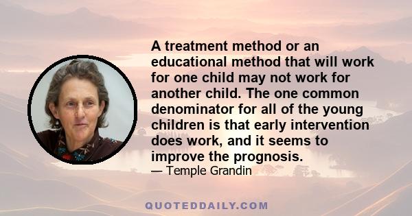 A treatment method or an educational method that will work for one child may not work for another child. The one common denominator for all of the young children is that early intervention does work, and it seems to