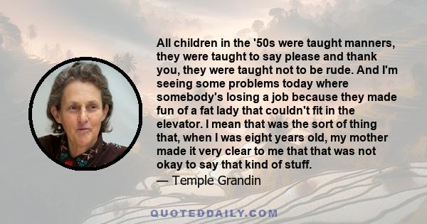 All children in the '50s were taught manners, they were taught to say please and thank you, they were taught not to be rude. And I'm seeing some problems today where somebody's losing a job because they made fun of a