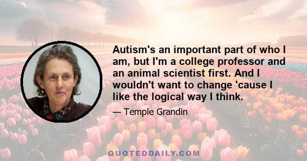 Autism's an important part of who I am, but I'm a college professor and an animal scientist first. And I wouldn't want to change 'cause I like the logical way I think.