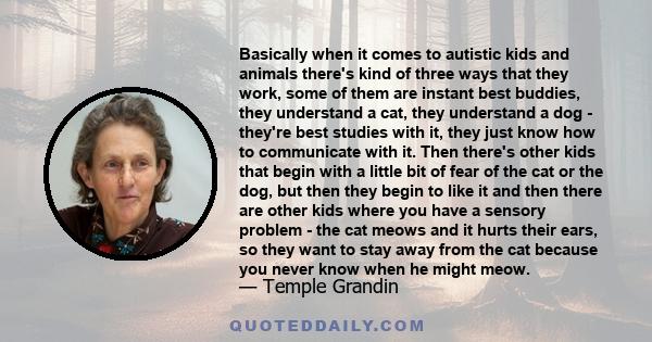 Basically when it comes to autistic kids and animals there's kind of three ways that they work, some of them are instant best buddies, they understand a cat, they understand a dog - they're best studies with it, they