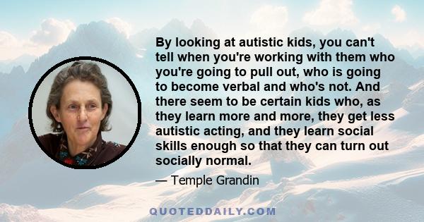 By looking at autistic kids, you can't tell when you're working with them who you're going to pull out, who is going to become verbal and who's not. And there seem to be certain kids who, as they learn more and more,