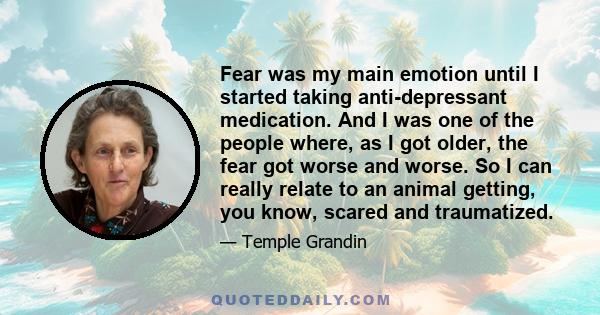 Fear was my main emotion until I started taking anti-depressant medication. And I was one of the people where, as I got older, the fear got worse and worse. So I can really relate to an animal getting, you know, scared