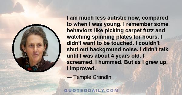 I am much less autistic now, compared to when I was young. I remember some behaviors like picking carpet fuzz and watching spinning plates for hours. I didn't want to be touched. I couldn't shut out background noise. I