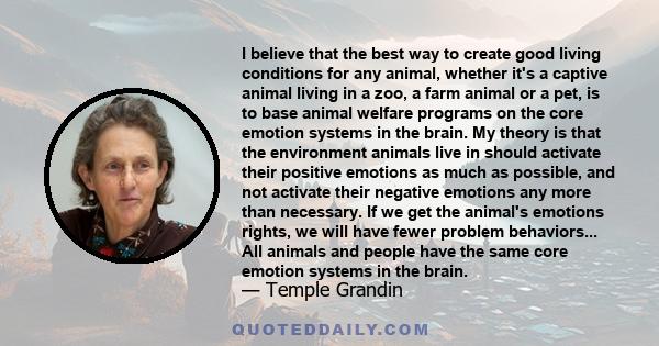 I believe that the best way to create good living conditions for any animal, whether it's a captive animal living in a zoo, a farm animal or a pet, is to base animal welfare programs on the core emotion systems in the