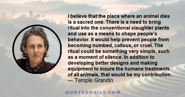 I believe that the place where an animal dies is a sacred one. There is a need to bring ritual into the conventional slaughter plants and use as a means to shape people's behavior. It would help prevent people from