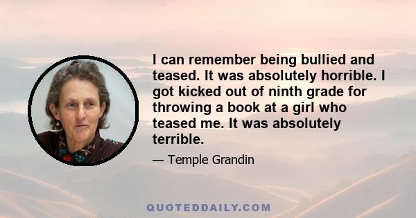 I can remember being bullied and teased. It was absolutely horrible. I got kicked out of ninth grade for throwing a book at a girl who teased me. It was absolutely terrible.