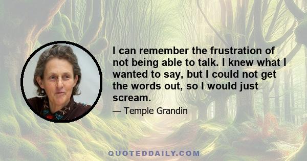 I can remember the frustration of not being able to talk. I knew what I wanted to say, but I could not get the words out, so I would just scream.