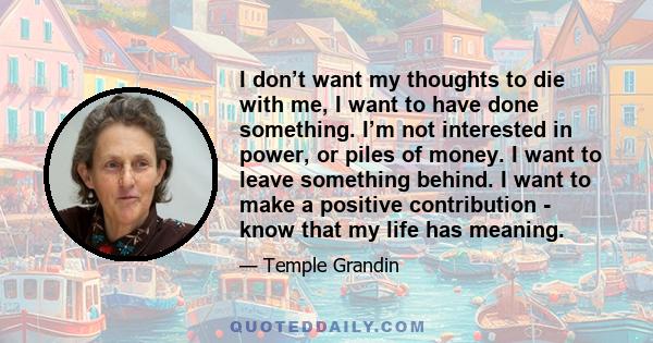 I don’t want my thoughts to die with me, I want to have done something. I’m not interested in power, or piles of money. I want to leave something behind. I want to make a positive contribution - know that my life has