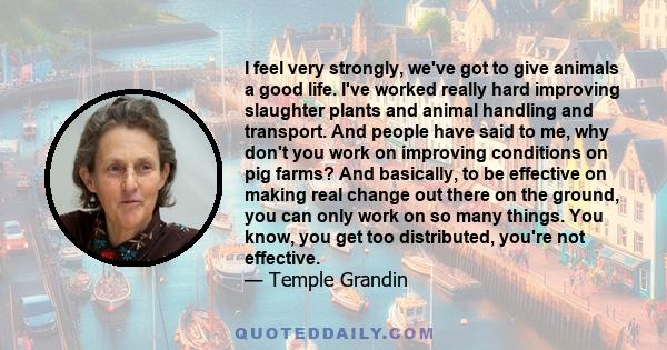 I feel very strongly, we've got to give animals a good life. I've worked really hard improving slaughter plants and animal handling and transport. And people have said to me, why don't you work on improving conditions