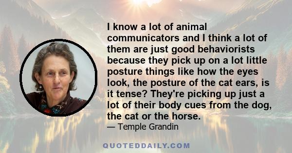 I know a lot of animal communicators and I think a lot of them are just good behaviorists because they pick up on a lot little posture things like how the eyes look, the posture of the cat ears, is it tense? They're