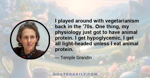 I played around with vegetarianism back in the '70s. One thing, my physiology just got to have animal protein. I get hypoglycemic, I get all light-headed unless I eat animal protein.