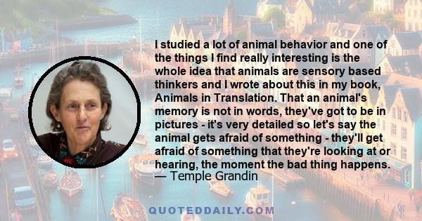 I studied a lot of animal behavior and one of the things I find really interesting is the whole idea that animals are sensory based thinkers and I wrote about this in my book, Animals in Translation. That an animal's