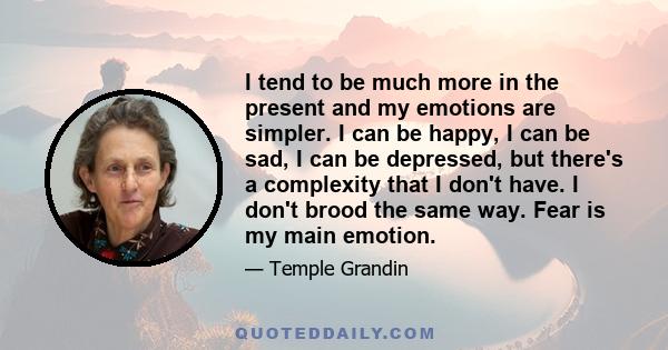 I tend to be much more in the present and my emotions are simpler. I can be happy, I can be sad, I can be depressed, but there's a complexity that I don't have. I don't brood the same way. Fear is my main emotion.