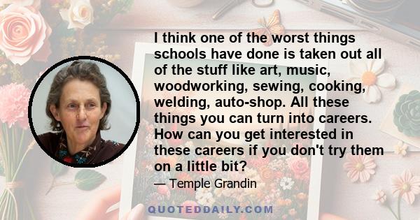 I think one of the worst things schools have done is taken out all of the stuff like art, music, woodworking, sewing, cooking, welding, auto-shop. All these things you can turn into careers. How can you get interested