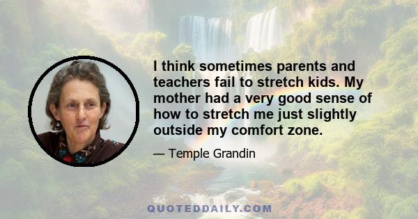 I think sometimes parents and teachers fail to stretch kids. My mother had a very good sense of how to stretch me just slightly outside my comfort zone.