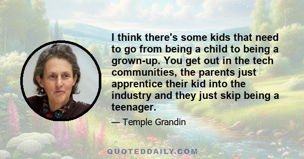 I think there's some kids that need to go from being a child to being a grown-up. You get out in the tech communities, the parents just apprentice their kid into the industry and they just skip being a teenager.