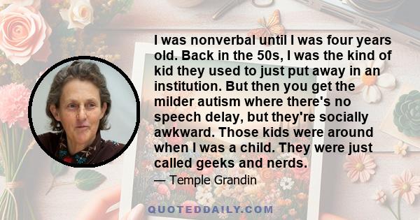 I was nonverbal until I was four years old. Back in the 50s, I was the kind of kid they used to just put away in an institution. But then you get the milder autism where there's no speech delay, but they're socially