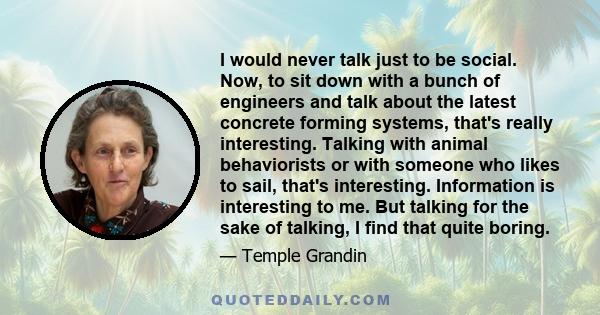 I would never talk just to be social. Now, to sit down with a bunch of engineers and talk about the latest concrete forming systems, that's really interesting. Talking with animal behaviorists or with someone who likes