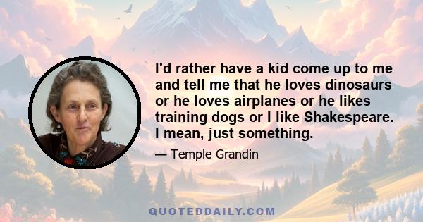 I'd rather have a kid come up to me and tell me that he loves dinosaurs or he loves airplanes or he likes training dogs or I like Shakespeare. I mean, just something.