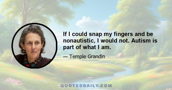 If I could snap my fingers and be nonautistic, I would not. Autism is part of what I am.