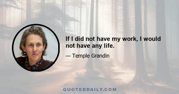 If I did not have my work, I would not have any life.