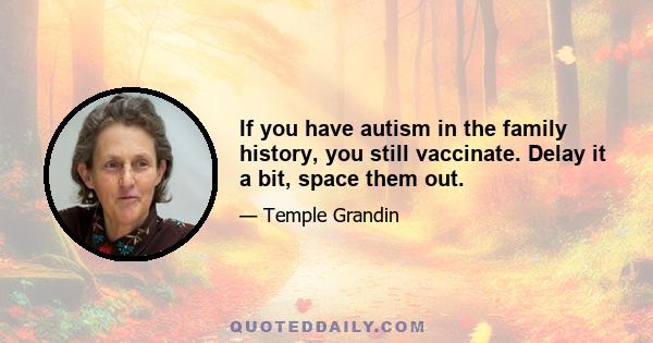 If you have autism in the family history, you still vaccinate. Delay it a bit, space them out.