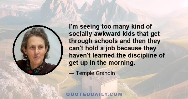 I'm seeing too many kind of socially awkward kids that get through schools and then they can't hold a job because they haven't learned the discipline of get up in the morning.