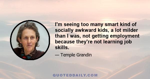 I'm seeing too many smart kind of socially awkward kids, a lot milder than I was, not getting employment because they're not learning job skills.