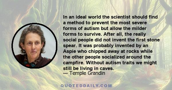 In an ideal world the scientist should find a method to prevent the most severe forms of autism but allow the milder forms to survive. After all, the really social people did not invent the first stone spear. It was