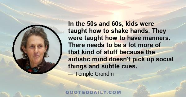 In the 50s and 60s, kids were taught how to shake hands. They were taught how to have manners. There needs to be a lot more of that kind of stuff because the autistic mind doesn't pick up social things and subtle cues.