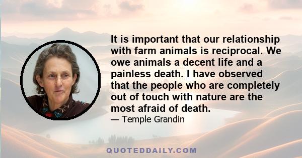 It is important that our relationship with farm animals is reciprocal. We owe animals a decent life and a painless death. I have observed that the people who are completely out of touch with nature are the most afraid