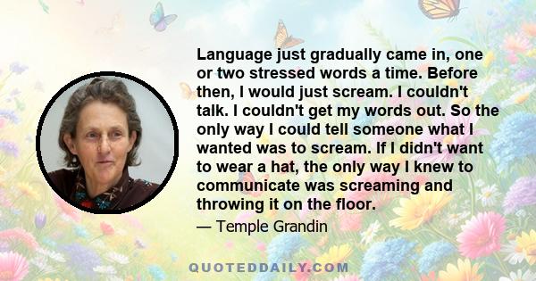 Language just gradually came in, one or two stressed words a time. Before then, I would just scream. I couldn't talk. I couldn't get my words out. So the only way I could tell someone what I wanted was to scream. If I