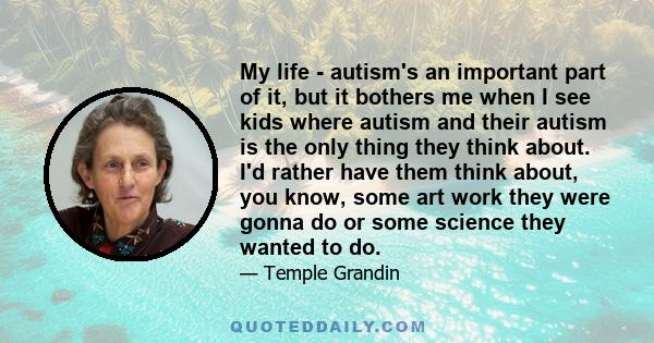 My life - autism's an important part of it, but it bothers me when I see kids where autism and their autism is the only thing they think about. I'd rather have them think about, you know, some art work they were gonna