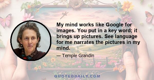 My mind works like Google for images. You put in a key word; it brings up pictures. See language for me narrates the pictures in my mind.