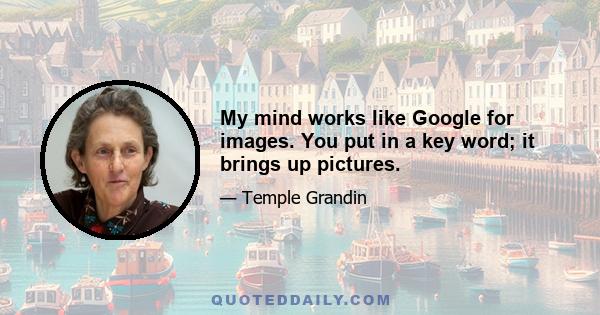 My mind works like Google for images. You put in a key word; it brings up pictures.