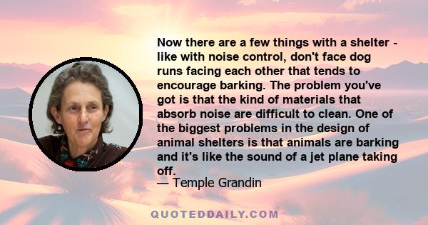 Now there are a few things with a shelter - like with noise control, don't face dog runs facing each other that tends to encourage barking. The problem you've got is that the kind of materials that absorb noise are