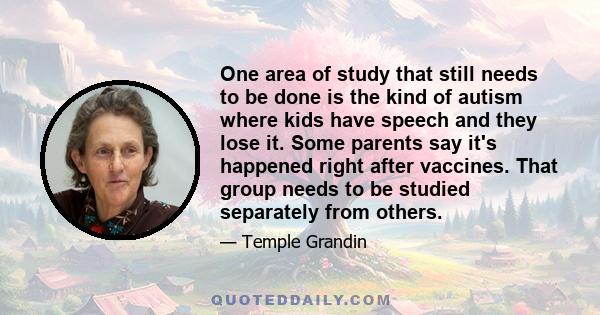 One area of study that still needs to be done is the kind of autism where kids have speech and they lose it. Some parents say it's happened right after vaccines. That group needs to be studied separately from others.