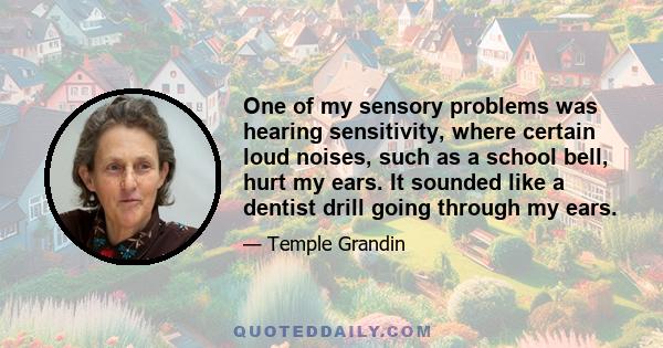 One of my sensory problems was hearing sensitivity, where certain loud noises, such as a school bell, hurt my ears. It sounded like a dentist drill going through my ears.