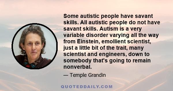 Some autistic people have savant skills. All autistic people do not have savant skills. Autism is a very variable disorder varying all the way from Einstein, emollient scientist, just a little bit of the trait, many