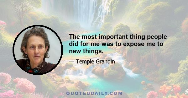 The most important thing people did for me was to expose me to new things.