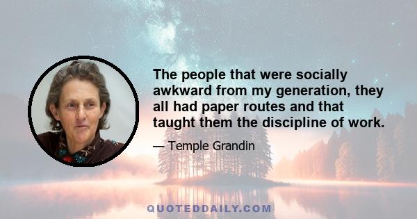 The people that were socially awkward from my generation, they all had paper routes and that taught them the discipline of work.