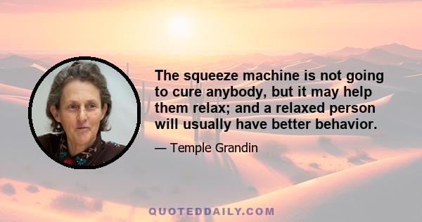 The squeeze machine is not going to cure anybody, but it may help them relax; and a relaxed person will usually have better behavior.