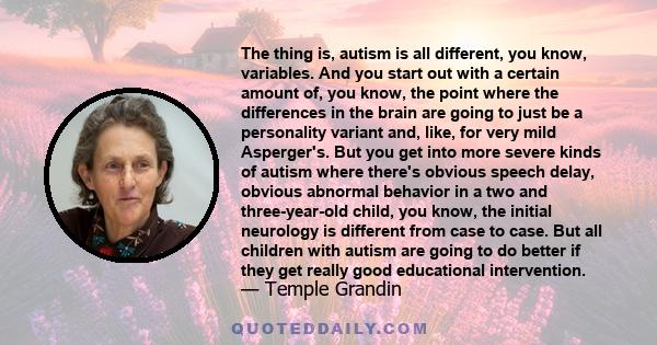 The thing is, autism is all different, you know, variables. And you start out with a certain amount of, you know, the point where the differences in the brain are going to just be a personality variant and, like, for