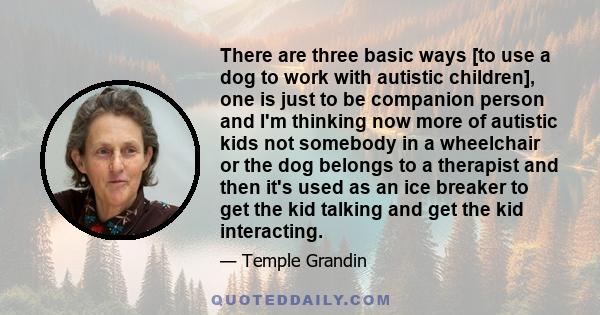 There are three basic ways [to use a dog to work with autistic children], one is just to be companion person and I'm thinking now more of autistic kids not somebody in a wheelchair or the dog belongs to a therapist and