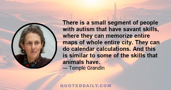 There is a small segment of people with autism that have savant skills, where they can memorize entire maps of whole entire city. They can do calendar calculations. And this is similar to some of the skills that animals 