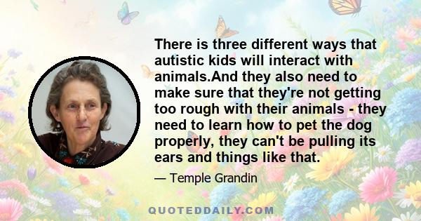 There is three different ways that autistic kids will interact with animals.And they also need to make sure that they're not getting too rough with their animals - they need to learn how to pet the dog properly, they