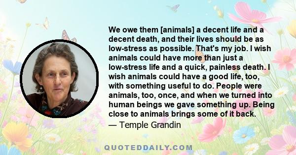 We owe them [animals] a decent life and a decent death, and their lives should be as low-stress as possible. That's my job. I wish animals could have more than just a low-stress life and a quick, painless death. I wish